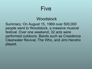 Five   Woodstock Summary: On August 15, 1969 over 500,000 people went to Woodstock, a massive musical festival. Over one weekend, 32 acts were performed outdoors. Bands such as Creedence Clearwater Revival, The Who, and Jimi Hendrix played. 