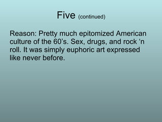 Five  (continued) Reason: Pretty much epitomized American culture of the 60’s. Sex, drugs, and rock ‘n roll. It was simply euphoric art expressed like never before. 