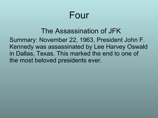 Four The Assassination of JFK Summary: November 22, 1963, President John F. Kennedy was assassinated by Lee Harvey Oswald in Dallas, Texas. This marked the end to one of the most beloved presidents ever.  