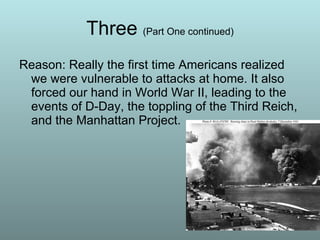 Three  (Part One continued) Reason: Really the first time Americans realized we were vulnerable to attacks at home. It also forced our hand in World War II, leading to the events of D-Day, the toppling of the Third Reich, and the Manhattan Project. 