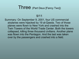 Three  (Part Deux [Fancy Two]) 9/11 Summary: On September 9, 2001, four US commercial airplanes were hijacked by 19 al-Qaeda. Two of those planes were flown to New York and crashed into the Twin Towers of the World Trade Center. Both the towers collapsed, killing three thousand civilians. Another plane was flown into the Pentagon. And the last was taken over by the passengers and crashed into a field.  