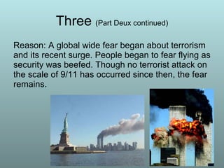 Three  (Part Deux continued) Reason: A global wide fear began about terrorism and its recent surge. People began to fear flying as security was beefed. Though no terrorist attack on the scale of 9/11 has occurred since then, the fear remains. 