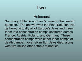 Two   Holocaust Summary: Hitler sought an “answer to the Jewish question.” The answer was the Final Solution. He gathered virtually all of Europe's Jews and threw them into concentration camps scattered across France, Austria, Poland, and Germany. These concentration camps were either labor camps or death camps… over six million Jews died, along with five million other ethnic minorities.  