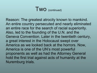 Two  (continued) Reason: The greatest atrocity known to mankind. An entire country persecuted and nearly eliminated an entire race for the search of racial superiority. Also, led to the founding of the U.N. and the Geneva Convention. Later in the twentieth century, a great interest in the Holocaust swept over America as we looked back at the horrors. Now, America is one of the UN’s most powerful proponents as well as had the Attorney General hold the first trial against acts of humanity at the Nuremburg trials.  