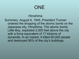 ONE Hiroshima Summary: August 6, 1945, President Truman ordered the dropping of the atomic bomb on the Japanese city, Hiroshima. The atomic bomb, Little Boy, exploded 2,000 feet above the city with a force equivalent of 17 kilotons of dynamite. In an instant, it killed 60,000 people and destroyed 90% of the city’s buildings.  