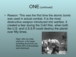 Reason: This was the first time the atomic bomb was used in actual combat. It is the most destructive weapon introduced into warfare. It created a fear during the Cold War, when both the U.S. and U.S.S.R could destroy the planet over fifty times. ONE   (continued) Right: After the initial explosion, a fire began spreading around the city. Nearly 90% of all buildings were destroyed. 