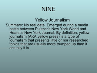 NINE Yellow Journalism Summary: No real date. Emerged during a media battle between Pulitzer’s New York World and Hearst’s New York Journal. By definition, yellow journalism (AKA yellow press) is a type of journalism that presents little or nor researched topics that are usually more trumped up than it actually it is. 