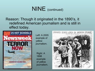 NINE  (continued) Reason: Though it originated in the 1890’s, it redefined American journalism and is still in effect today.  Left: A 2005 example of yellow journalism. Right: A 1898 example of yellow journalism. 