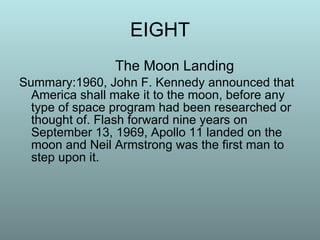 EIGHT The Moon Landing Summary:1960, John F. Kennedy announced that America shall make it to the moon, before any type of space program had been researched or thought of. Flash forward nine years on September 13, 1969, Apollo 11 landed on the moon and Neil Armstrong was the first man to step upon it.  