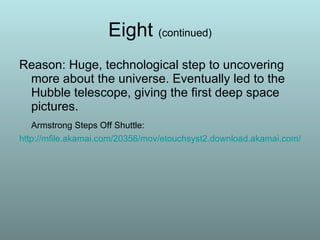 Eight  (continued) Reason: Huge, technological step to uncovering more about the universe. Eventually led to the Hubble telescope, giving the first deep space pictures.  Armstrong Steps Off Shuttle: http://mfile.akamai.com/20356/mov/etouchsyst2.download.akamai.com/18355/qt.nasa-global/apollo40/One_Small_Step__720p.mov 