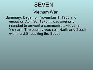 SEVEN Vietnam War Summary: Began on November 1, 1955 and ended on April 30, 1975. It was originally intended to prevent a communist takeover in Vietnam. The country was split North and South with the U.S. backing the South. 