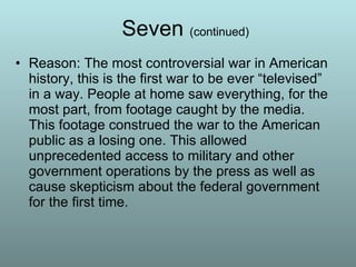 Seven  (continued) Reason: The most controversial war in American history, this is the first war to be ever “televised” in a way. People at home saw everything, for the most part, from footage caught by the media. This footage construed the war to the American public as a losing one. This allowed unprecedented access to military and other government operations by the press as well as cause skepticism about the federal government for the first time. 