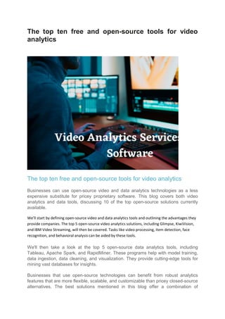The top ten free and open-source tools for video
analytics
The top ten free and open-source tools for video analytics
Businesses can use open-source video and data analytics technologies as a less
expensive substitute for pricey proprietary software. This blog covers both video
analytics and data tools, discussing 10 of the top open-source solutions currently
available.
We'll start by defining open-source video and data analytics tools and outlining the advantages they
provide companies. The top 5 open-source video analytics solutions, including Glimpse, KiwiVision,
and IBM Video Streaming, will then be covered. Tasks like video processing, item detection, face
recognition, and behavioral analysis can be aided by these tools.
We'll then take a look at the top 5 open-source data analytics tools, including
Tableau, Apache Spark, and RapidMiner. These programs help with model training,
data ingestion, data cleaning, and visualization. They provide cutting-edge tools for
mining vast databases for insights.
Businesses that use open-source technologies can benefit from robust analytics
features that are more flexible, scalable, and customizable than pricey closed-source
alternatives. The best solutions mentioned in this blog offer a combination of
 