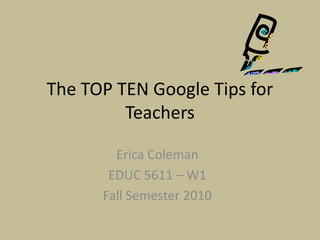 The TOP TEN Google Tips for Teachers Erica Coleman EDUC 5611 – W1 Fall Semester 2010 