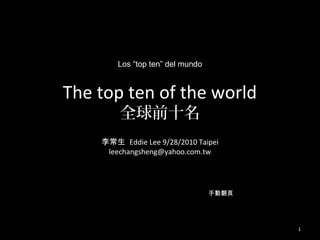 Los “top ten” del mundo


The top ten of the world
        全球前十名
    李常生 Eddie Lee 9/28/2010 Taipei
     leechangsheng@yahoo.com.tw




                                  手動翻頁




                                         1
 
