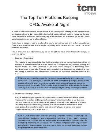 The Top Ten Problems Keeping
CFOs Awake at Night
In some of our recent articles, we’ve looked at the very specific challenges that finance teams
are dealing with on a daily basis. With clients of all sizes and in all sectors, throughout Europe,
South America and Australia, we recently began to compile a list of the top ten broader, more
generic problems that our clients are facing.
Regardless of company size or location, the results were remarkable only in their consistency.
There was some difference in the weight, or priority attributed to each, but overall, the same
problems were cited.
This is by no means a scientific survey, so, we thought we would share the results with you to
see if you agree.
1.

Budgetary Constraints
The majority of businesses today feel that they are facing fierce competition in their efforts to
maintain or increase their market share. When this is compounded by reduced funding, the
finance teams are under pressure to be even more strategic in determining what
investments are to be made. They are also encountering an increased expectation that they
will identify efficiencies and opportunities to ensure the continued competitiveness of the
business.
TCM provides a powerful solution for the most complex budgeting and forecasting
applications. TCM allows you to develop top-down and bottom-up budgets, forecasts and
strategic plans, drill down to see the underlying information and generate reports. As
standard inbuilt functionality, TCM includes scenario modelling, which allows the finance
team to get answers to questions which directly affect profitability and competitiveness.

2. Finance as a Strategic Partner
A set of new challenges is presented by this transition away from the traditional role of
finance as the collectors and keepers of company financial information to key business
partners, tasked with providing internal and external information and expertise to support
the management decision-making process. While finance teams welcome this more
strategic role, they are challenged to maintain existing levels of service and ensure
compliance with regulatory requirements.

TCM is multi-dimensional software providing complete financial functionality for
consolidations, budgeting and management reporting. It can easily combine
information from multiple sources and provides all the benefits of rapid reporting. By
dramatically improving the turnaround time for reports and greatly improving accuracy
and reliability, finance leaders are now free to focus on strategic initiatives that will
bring direct benefits to their business.

 