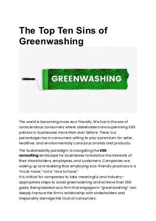 The Top Ten Sins of
Greenwashing
The world is becoming more eco-friendly. We live in the era of
conscientious consumers where stakeholders are supervising ESG
policies in businesses more than ever before. There is a
percentage rise in consumers willing to pay a premium for safer,
healthier, and environmentally conscious brands and products.
The Sustainability paradigm is navigating the ESG
consulting landscape for businesses to balance the interests of
their shareholders, employees, and customers. Companies are
waking up and realizing that employing eco-friendly practices is a
“must-have,” not a “nice to have.”
It is critical for companies to take meaningful and industry-
appropriate steps to avoid greenwashing and achieve their ESG
goals. Being labeled as a firm that engages in “greenwashing” can
deeply fracture the firm’s relationship with stakeholders and
irreparably damage the trust of consumers.
 