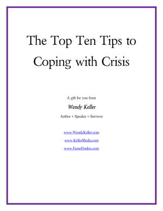 The Top Ten Tips to
 Coping with Crisis

          A gift for you from

          Wendy Keller
      Author + Speaker + Survivor



        www.WendyKeller.com

        www.KellerMedia.com

        www.FameFinders.com
 