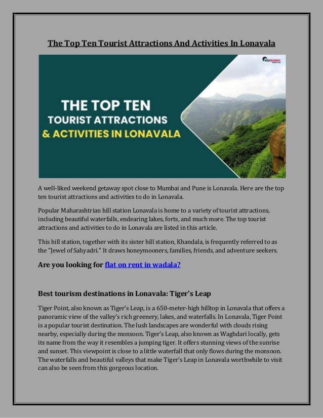 The Top Ten Tourist Attractions And Activities In Lonavala
A well-liked weekend getaway spot close to Mumbai and Pune is Lonavala. Here are the top
ten tourist attractions and activities to do in Lonavala.
Popular Maharashtrian hill station Lonavala is home to a variety of tourist attractions,
including beautiful waterfalls, endearing lakes, forts, and much more. The top tourist
attractions and activities to do in Lonavala are listed in this article.
This hill station, together with its sister hill station, Khandala, is frequently referred to as
the "Jewel of Sahyadri." It draws honeymooners, families, friends, and adventure seekers.
Are you looking for flat on rent in wadala?
Best tourism destinations in Lonavala: Tiger's Leap
Tiger Point, also known as Tiger's Leap, is a 650-meter-high hilltop in Lonavala that offers a
panoramic view of the valley's rich greenery, lakes, and waterfalls. In Lonavala, Tiger Point
is a popular tourist destination. The lush landscapes are wonderful with clouds rising
nearby, especially during the monsoon. Tiger's Leap, also known as Waghdari locally, gets
its name from the way it resembles a jumping tiger. It offers stunning views of the sunrise
and sunset. This viewpoint is close to a little waterfall that only flows during the monsoon.
The waterfalls and beautiful valleys that make Tiger's Leap in Lonavala worthwhile to visit
can also be seen from this gorgeous location.
 