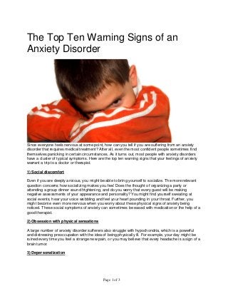 Page 1 of 3
The Top Ten Warning Signs of an
Anxiety Disorder
Since everyone feels nervous at some point, how can you tell if you are suffering from an anxiety
disorder that requires medical treatment? After all, even the most confident people sometimes find
themselves panicking in certain circumstances. As it turns out, most people with anxiety disorders
have a cluster of typical symptoms. Here are the top ten warning signs that your feelings of anxiety
warrant a trip to a doctor or therapist.
1) Social discomfort
Even if you are deeply anxious, you might be able to bring yourself to socialize. The more relevant
question concerns how socializing makes you feel. Does the thought of organizing a party or
attending a group dinner sound frightening, and do you worry that every guest will be making
negative assessments of your appearance and personality? You might find yourself sweating at
social events, hear your voice wobbling and feel your heart pounding in your throat. Further, you
might become even more nervous when you worry about these physical signs of anxiety being
noticed. These social symptoms of anxiety can sometimes be eased with medication or the help of a
good therapist.
2) Obsession with physical sensations
A large number of anxiety disorder sufferers also struggle with hypochondria, which is a powerful
and distressing preoccupation with the idea of being physically ill. For example, your day might be
ruined every time you feel a strange new pain, or you may believe that every headache is a sign of a
brain tumor.
3) Depersonalization
 