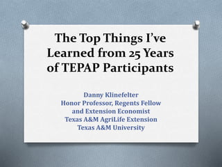 The Top Things I’ve
Learned from 25 Years
of TEPAP Participants
Danny Klinefelter
Honor Professor, Regents Fellow
and Extension Economist
Texas A&M AgriLife Extension
Texas A&M University
 