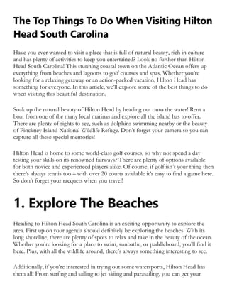 The Top Things To Do When Visiting Hilton
Head South Carolina
Have you ever wanted to visit a place that is full of natural beauty, rich in culture
and has plenty of activities to keep you entertained? Look no further than Hilton
Head South Carolina! This stunning coastal town on the Atlantic Ocean offers up
everything from beaches and lagoons to golf courses and spas. Whether you’re
looking for a relaxing getaway or an action-packed vacation, Hilton Head has
something for everyone. In this article, we’ll explore some of the best things to do
when visiting this beautiful destination.
Soak up the natural beauty of Hilton Head by heading out onto the water! Rent a
boat from one of the many local marinas and explore all the island has to offer.
There are plenty of sights to see, such as dolphins swimming nearby or the beauty
of Pinckney Island National Wildlife Refuge. Don’t forget your camera so you can
capture all these special memories!
Hilton Head is home to some world-class golf courses, so why not spend a day
testing your skills on its renowned fairways? There are plenty of options available
for both novice and experienced players alike. Of course, if golf isn’t your thing then
there’s always tennis too – with over 20 courts available it’s easy to find a game here.
So don’t forget your racquets when you travel!
1. Explore The Beaches
Heading to Hilton Head South Carolina is an exciting opportunity to explore the
area. First up on your agenda should definitely be exploring the beaches. With its
long shoreline, there are plenty of spots to relax and take in the beauty of the ocean.
Whether you’re looking for a place to swim, sunbathe, or paddleboard, you’ll find it
here. Plus, with all the wildlife around, there’s always something interesting to see.
Additionally, if you’re interested in trying out some watersports, Hilton Head has
them all! From surfing and sailing to jet skiing and parasailing, you can get your
 