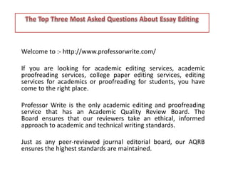Welcome to :- http://www.professorwrite.com/ 
If you are looking for academic editing services, academic 
proofreading services, college paper editing services, editing 
services for academics or proofreading for students, you have 
come to the right place. 
Professor Write is the only academic editing and proofreading 
service that has an Academic Quality Review Board. The 
Board ensures that our reviewers take an ethical, informed 
approach to academic and technical writing standards. 
Just as any peer-reviewed journal editorial board, our AQRB 
ensures the highest standards are maintained. 
 
