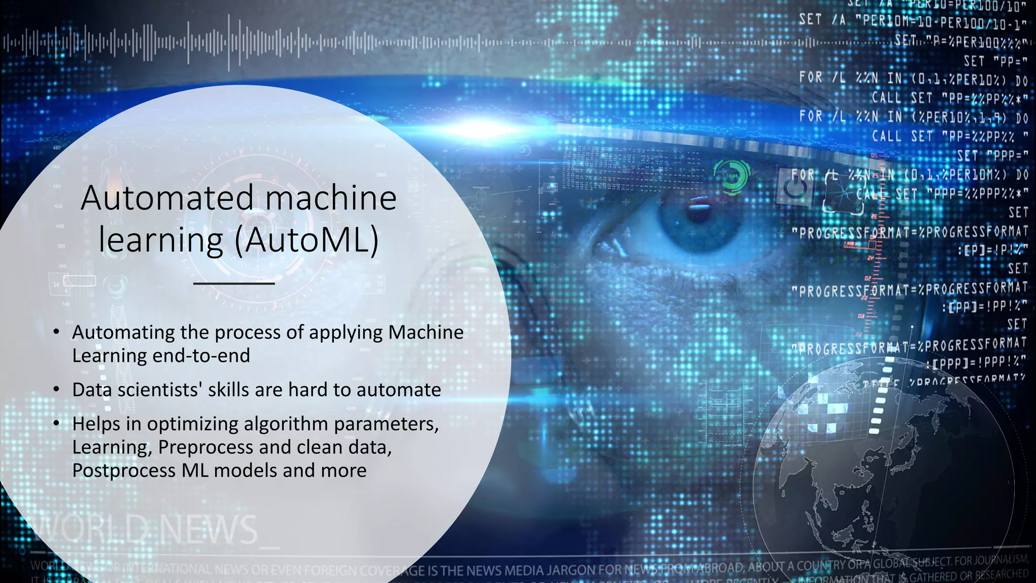 Automated machine
learning (AutoML)
• Automating the process of applying Machine
Learning end-to-end
• Data scientists' skills are hard to automate
• Helps in optimizing algorithm parameters,
Learning, Preprocess and clean data,
Postprocess ML models and more
 