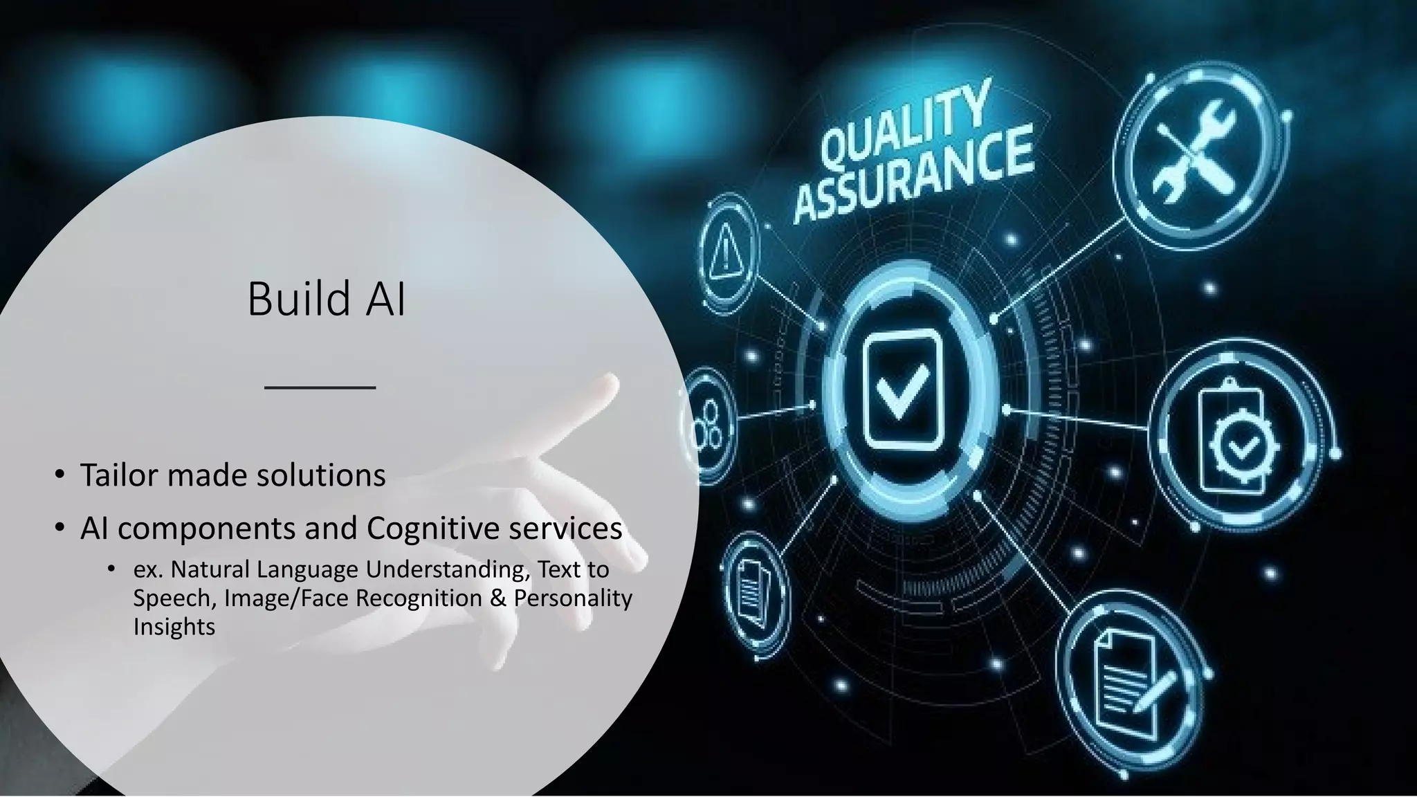 Build AI
• Tailor made solutions
• AI components and Cognitive services
• ex. Natural Language Understanding, Text to
Speech, Image/Face Recognition & Personality
Insights
 