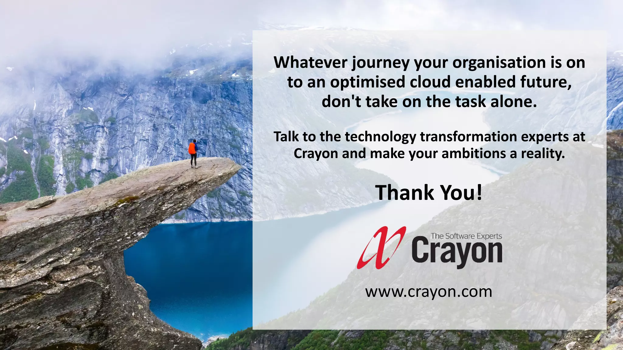 Whatever journey your organisation is on
to an optimised cloud enabled future,
don't take on the task alone.
Talk to the technology transformation experts at
Crayon and make your ambitions a reality.
Thank You!
www.crayon.com
 