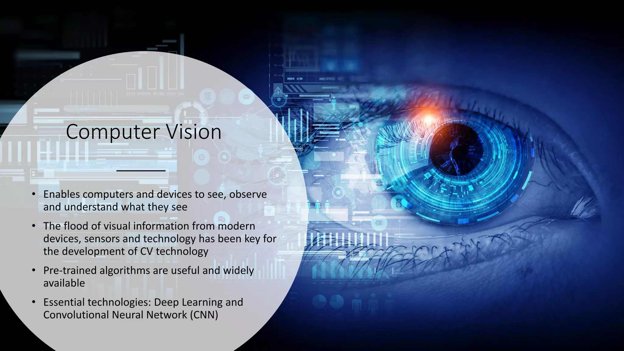 Computer Vision
• Enables computers and devices to see, observe
and understand what they see
• The flood of visual information from modern
devices, sensors and technology has been key for
the development of CV technology
• Pre-trained algorithms are useful and widely
available
• Essential technologies: Deep Learning and
Convolutional Neural Network (CNN)
 