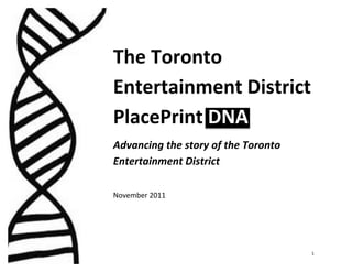  




       The	
  Toronto	
  
       Entertainment	
  District	
  	
  
       PlacePrint	
  DNA	
  
       Advancing	
  the	
  story	
  of	
  the	
  Toronto	
  
       Entertainment	
  District	
  
       	
  
       November	
  2011	
  
       	
  

       	
  




	
                                                             1	
  
 