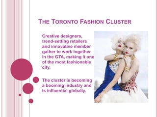 THE TORONTO FASHION CLUSTER

 Creative designers,
 trend-setting retailers
 and innovative member
 gather to work together
 in the GTA, making it one
 of the most fashionable
 city.

 The cluster is becoming
 a booming industry and
 is influential globally.
 