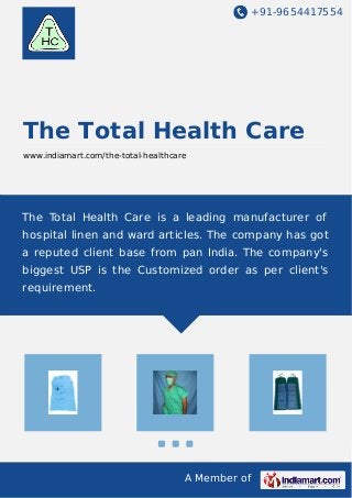 +91-9654417554 
The Total Health Care 
www.indiamart.com/the-total-healthcare 
The Total Health Care is a leading manufacturer of 
hospital linen and ward articles. The company has got 
a reputed client base from pan India. The company's 
biggest USP is the Customized order as per client's 
requirement. 
A Member of 
 
