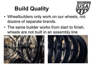 Build Quality
• Wheelbuilders only work on our wheels, not
dozens of separate brands.
• The same builder works from start to finish,
wheels are not built in an assembly line
fashion.

 