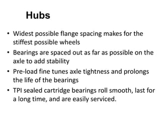 Hubs
• Widest possible flange spacing makes for the
stiffest possible wheels
• Bearings are spaced out as far as possible on the
axle to add stability
• Pre-load fine tunes axle tightness and prolongs
the life of the bearings
• TPI sealed cartridge bearings roll smooth, last for
a long time, and are easily serviced.

 