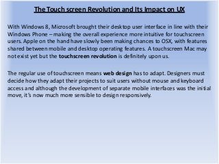 The Touch screen Revolution and Its Impact on UX
With Windows 8, Microsoft brought their desktop user interface in line with their
Windows Phone – making the overall experience more intuitive for touchscreen
users. Apple on the hand have slowly been making chances to OSX, with features
shared between mobile and desktop operating features. A touchscreen Mac may
not exist yet but the touchscreen revolution is definitely upon us.
The regular use of touchscreen means web design has to adapt. Designers must
decide how they adapt their projects to suit users without mouse and keyboard
access and although the development of separate mobile interfaces was the initial
move, it’s now much more sensible to design responsively.
 