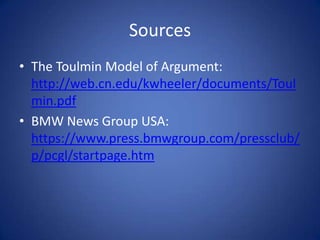 Sources
• The Toulmin Model of Argument:
  http://web.cn.edu/kwheeler/documents/Toul
  min.pdf
• BMW News Group USA:
  https://www.press.bmwgroup.com/pressclub/
  p/pcgl/startpage.htm
 
