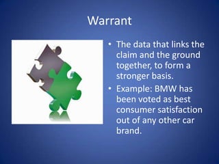 Warrant
   • The data that links the
     claim and the ground
     together, to form a
     stronger basis.
   • Example: BMW has
     been voted as best
     consumer satisfaction
     out of any other car
     brand.
 