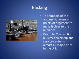 Backing
   • The support of the
     argument, covers all
     points of argument to
     make it clear to the
     audience.
   • Example: You can find
     a BMW dealership and
     service center in
     almost all major cities
     in the U.S.
 