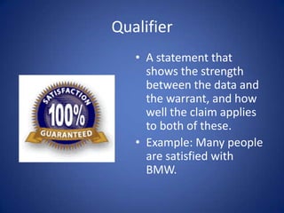 Qualifier
   • A statement that
     shows the strength
     between the data and
     the warrant, and how
     well the claim applies
     to both of these.
   • Example: Many people
     are satisfied with
     BMW.
 