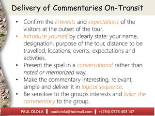 • Confirm the interests and expectations of the
visitors at the outset of the tour.
• Introduce yourself by clearly state: your name,
designation, purpose of the tour, distance to be
travelled, locations, events, expectations and
activities.
• Present the spiel in a conversational rather than
noted or memorized way.
• Make the commentary interesting, relevant,
simple and deliver it in logical sequence.
• Be sensitive to the group’s interests and tailor the
commentary to the group.
Delivery of Commentaries On-Transit
 