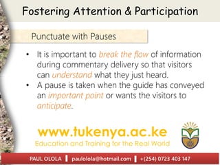 Punctuate with Pauses
• It is important to break the flow of information
during commentary delivery so that visitors
can understand what they just heard.
• A pause is taken when the guide has conveyed
an important point or wants the visitors to
anticipate.
Fostering Attention & Participation
 