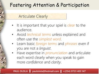 Articulate Clearly
• It is important that your spiel is clear to the
audience.
• Avoid technical terms unless explained and
often use the simplest word.
• Learn basic foreign terms and phrases even if
you are not a linguist.
• Have expertise in pronunciation and articulate
each word clearly when you speak to gain
more confidence and clarity.
Fostering Attention & Participation
 