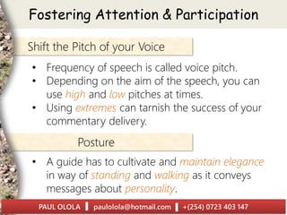 Posture
Shift the Pitch of your Voice
• Frequency of speech is called voice pitch.
• Depending on the aim of the speech, you can
use high and low pitches at times.
• Using extremes can tarnish the success of your
commentary delivery.
Fostering Attention & Participation
• A guide has to cultivate and maintain elegance
in way of standing and walking as it conveys
messages about personality.
 