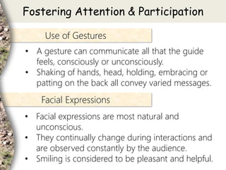 • A gesture can communicate all that the guide
feels, consciously or unconsciously.
• Shaking of hands, head, holding, embracing or
patting on the back all convey varied messages.
Use of Gestures
• Facial expressions are most natural and
unconscious.
• They continually change during interactions and
are observed constantly by the audience.
• Smiling is considered to be pleasant and helpful.
Facial Expressions
Fostering Attention & Participation
 