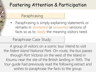 Paraphrasing
• Paraphrasing is simply explaining statements or
remarks in shortened or renowned versions of
facts so as to clarify the meaning visitors need.
Fostering Attention & Participation
A group of visitors on a scenic tour intend to visit
the Ndere Island National Park. On-route, the bus passes
through Port Victoria on the west of the Island in
Kisumu near the site of the British landing in 1945. The
tour guide had previously read the following extract and
wishes to paraphrase the facts to the group.
Paraphrase Case Study:
 