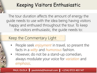 • People seek enjoyment in travel, so present the
facts in a witty and humorous fashion.
• However, do not be a stand-up comedian,
always modulate your voice for variation and
emphasis.
Keep the Commentary Light
Keeping Visitors Enthusiastic
The tour duration affects the amount of energy the
guide needs to use with the idea being having visitors
happy and enthused throughout the tour. To keep
the visitors enthusiastic, the guide needs to:
 