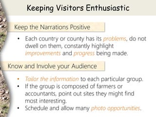• Each country or county has its problems, do not
dwell on them, constantly highlight
improvements and progress being made.
Keep the Narrations Positive
• Tailor the information to each particular group.
• If the group is composed of farmers or
accountants, point out sites they might find
most interesting.
• Schedule and allow many photo opportunities.
Know and Involve your Audience
Keeping Visitors Enthusiastic
 