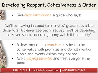 “we’ll be leaving in about ten minutes” guarantees a late
departure. A clearer approach is to say “we’ll be departing
at eleven sharp, according to my watch it is ten forty.”
Developing Rapport, Cohesiveness & Order
• Give clear instructions, a guide who says:
• Follow through on promises, it is best to be
conservative with promises and do not mention
places and events visitors may not see.
• Avoid playing favorites and treat everyone the
same.
 